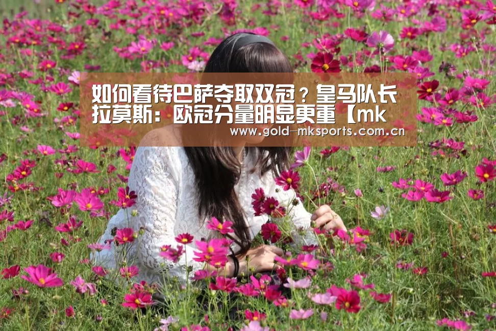 如何看待巴萨夺取双冠?皇马队长拉莫斯:欧冠分量明显更重【mk体育在线】(图2) mk体育app